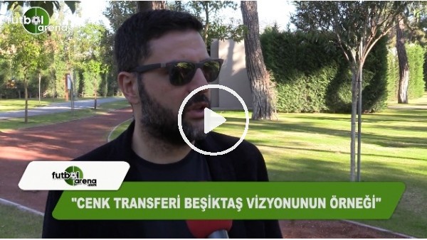"Cenk transferi Beşiktaş'ın vizyonunun örneği"