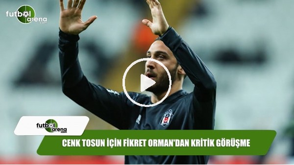 Cenk Tosun için Fikret Orman'dan kritik görüşme