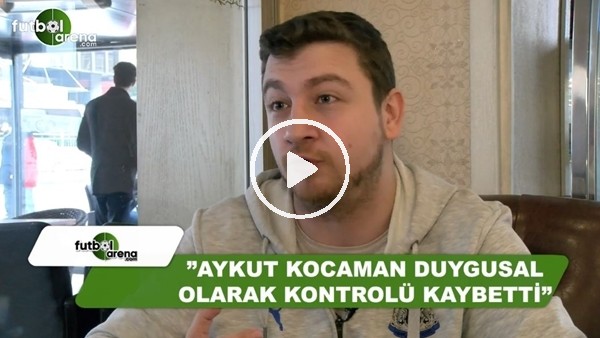 Uğur Karakullukçu: "Aykut Kocaman duygusal olarak kontrolü kaybetti"