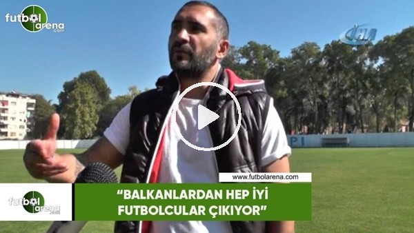 Ümit Karan: "Balkanlardan hep iyi futbolcular çıkıyor"