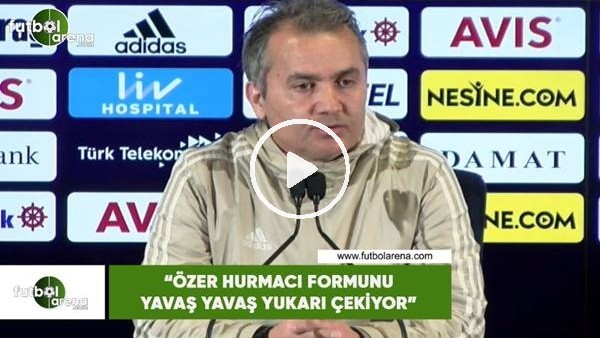 Ersel Uzgur: "Özer Hurmacı formunu yavaş yavaş yukarı çekiyor"