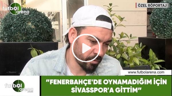 Servet Çetin: "Fenerbahçe'de oynamadığım için Sivasspor'a gittim"