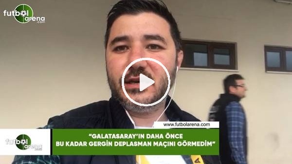 Ali Naci Küçük: "Galatasaray daha önce bu kadar gergin deplasman maçını görmedim"