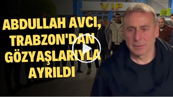 'Abdullah Avcı, Trabzon'dan gözyaşlarıyla ayrıldı